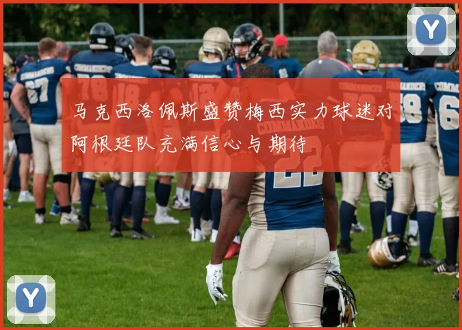 马克西洛佩斯盛赞梅西实力球迷对阿根廷队充满信心与期待