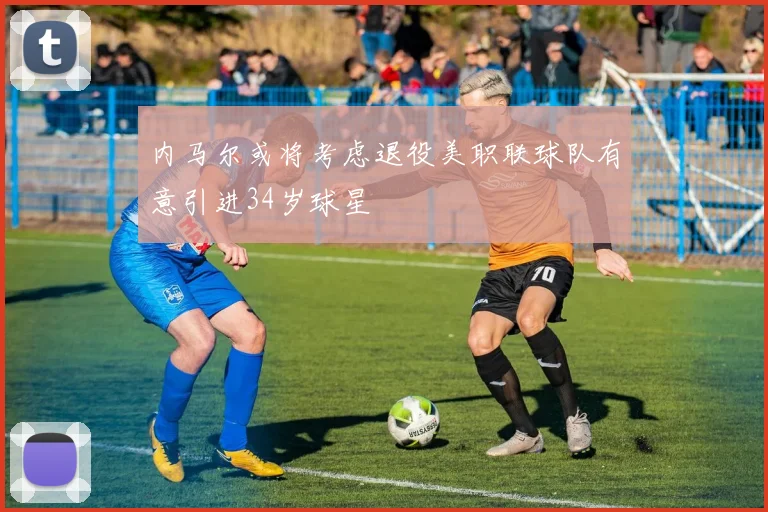 内马尔或将考虑退役美职联球队有意引进34岁球星