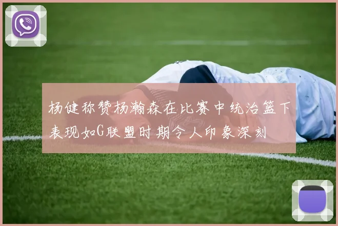 杨健称赞杨瀚森在比赛中统治篮下表现如G联盟时期令人印象深刻