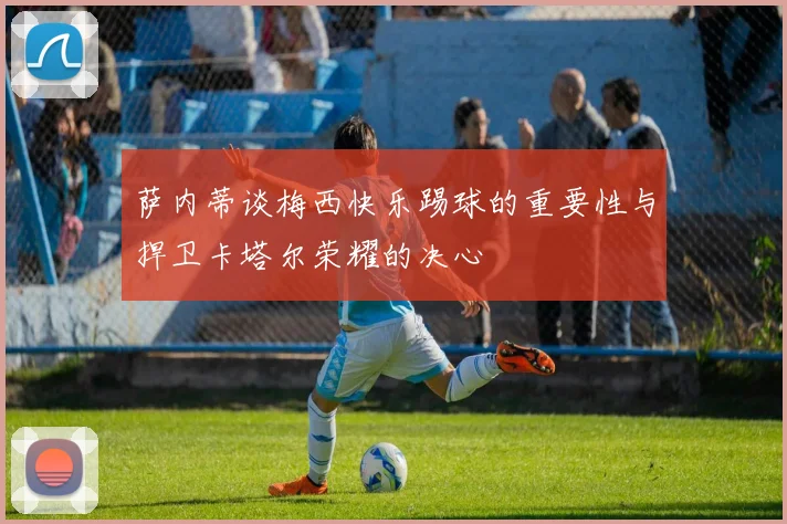 萨内蒂谈梅西快乐踢球的重要性与捍卫卡塔尔荣耀的决心
