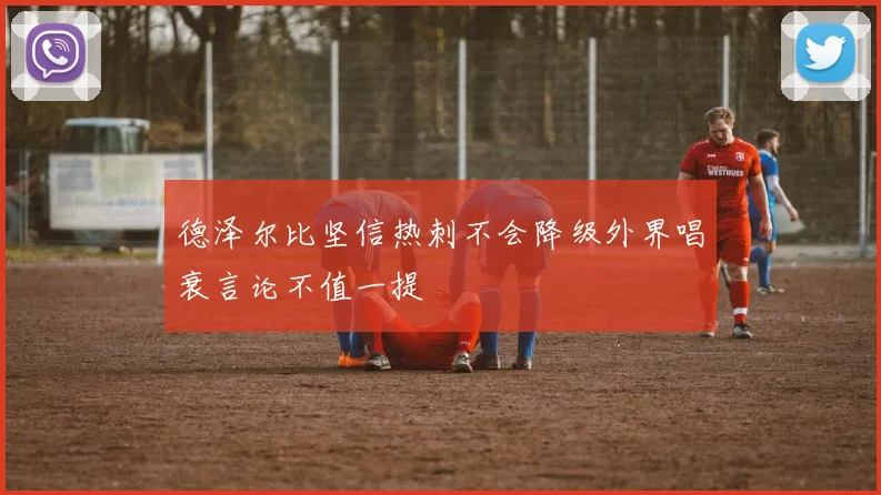 德泽尔比坚信热刺不会降级外界唱衰言论不值一提