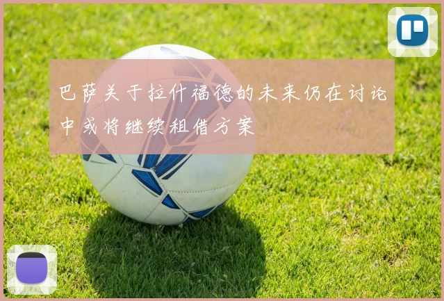 巴萨关于拉什福德的未来仍在讨论中或将继续租借方案