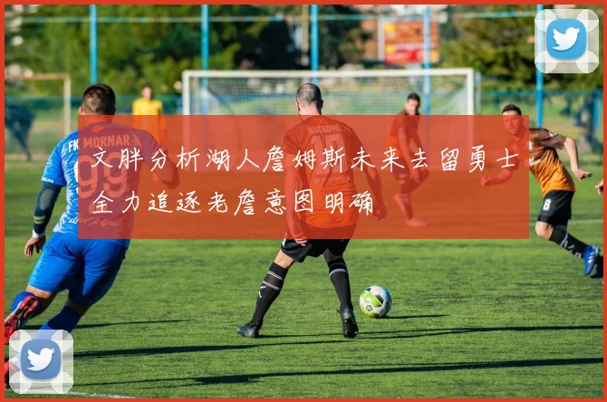 文胖分析湖人詹姆斯未来去留勇士全力追逐老詹意图明确