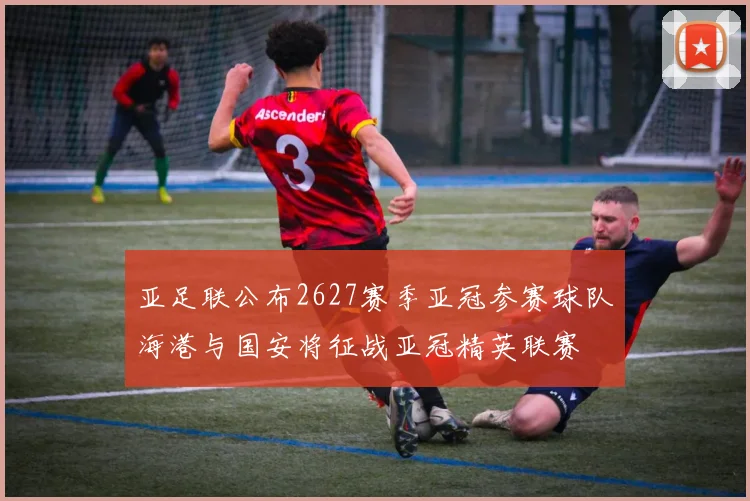 亚足联公布2627赛季亚冠参赛球队海港与国安将征战亚冠精英联赛