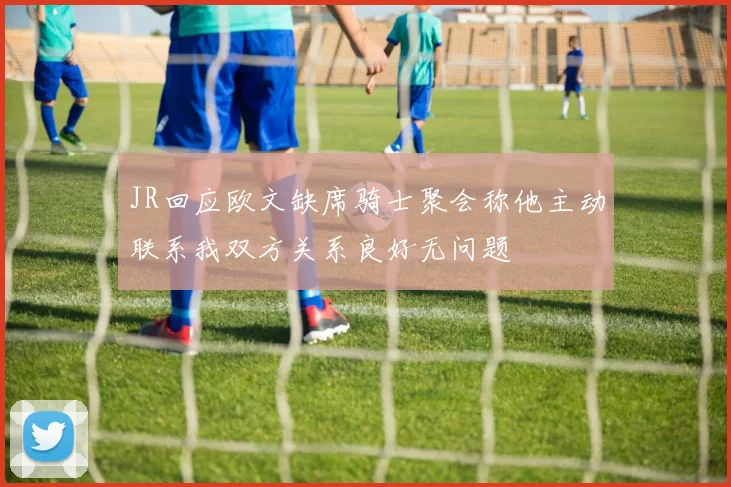 JR回应欧文缺席骑士聚会称他主动联系我双方关系良好无问题