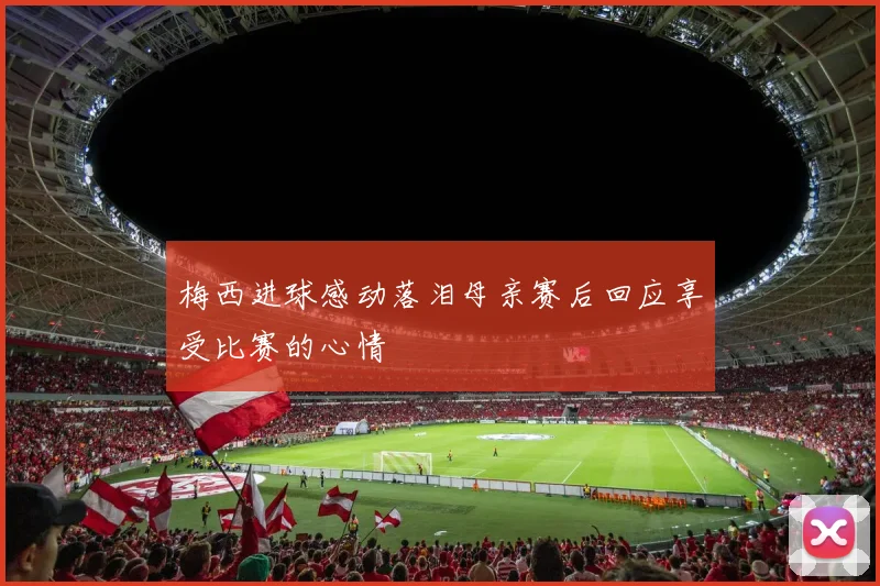 梅西进球感动落泪母亲赛后回应享受比赛的心情