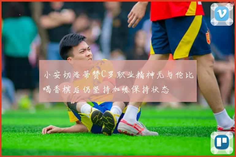 小安切洛蒂赞C罗职业精神无与伦比喝香槟后仍坚持加练保持状态