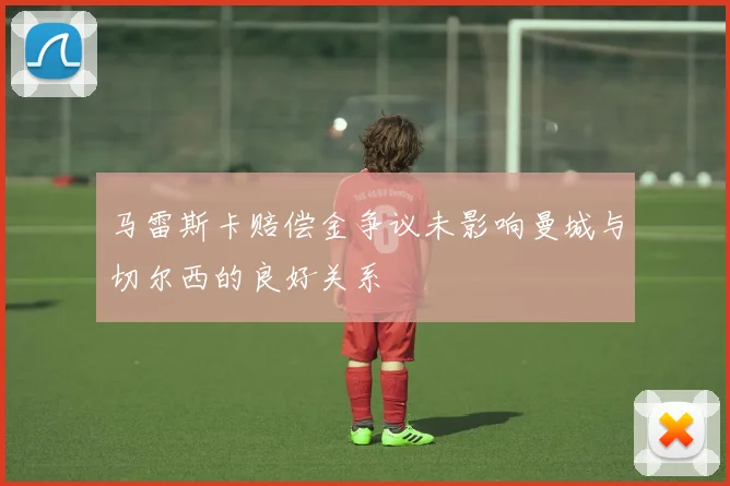 马雷斯卡赔偿金争议未影响曼城与切尔西的良好关系