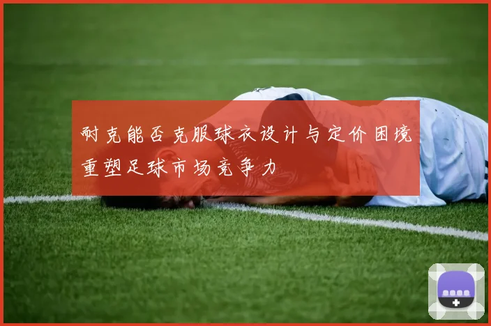 耐克能否克服球衣设计与定价困境重塑足球市场竞争力